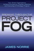 Breaking Through the Project Fog. How Smart Organizations Achieve Success by Creating, Selecting and Executing On-Strategy Projects - James  Norrie