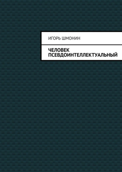 Обложка книги Человек псевдоинтеллектуальный, Игорь Петрович Шмонин