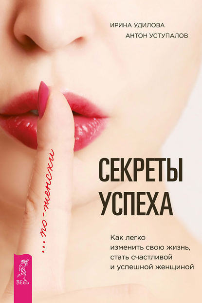 Ирина Александровна Удилова - Секреты успеха по-женски. Как легко изменить свою жизнь, стать счастливой и успешной женщиной