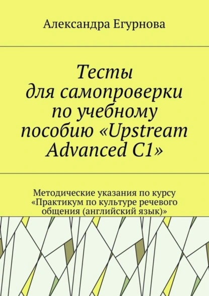 Обложка книги Тесты для самопроверки по учебному пособию «Upstream Advanced C1». Методические указания по курсу «Практикум по культуре речевого общения (английский язык)», Александра Александровна Егурнова