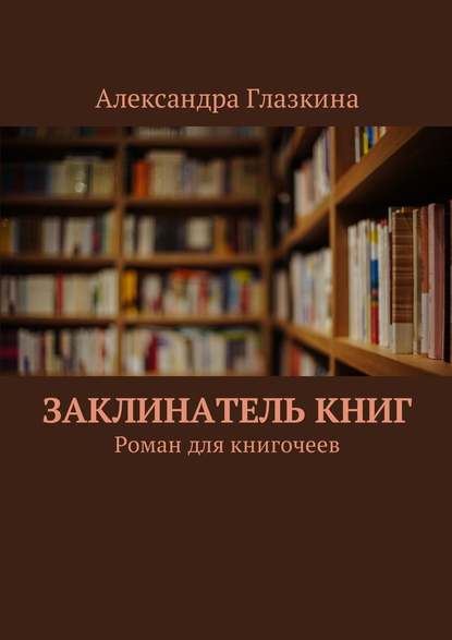 Александра Глазкина - Заклинатель книг. Роман для книгочеев
