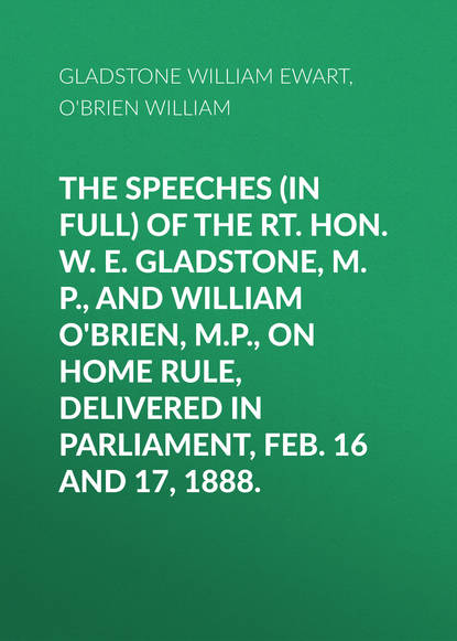 The Speeches (In Full) of the Rt. Hon. W. E. Gladstone, M.P., and William O Brien, M.P., on Home Rule, Delivered in Parliament, Feb. 16 and 17, 1888