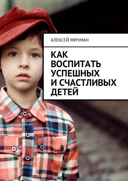 Алексей Мичман - Как воспитать успешных и счастливых детей