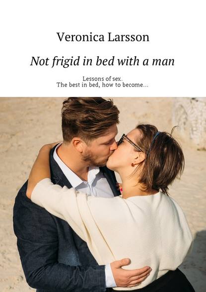Вероника Ларссон - Not frigid in bed with a man. Lessons of sex. The best in bed, how to become…