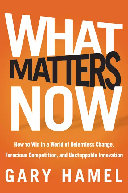 Обложка книги What Matters Now. How to Win in a World of Relentless Change, Ferocious Competition, and Unstoppable Innovation, Гэри Хэмел