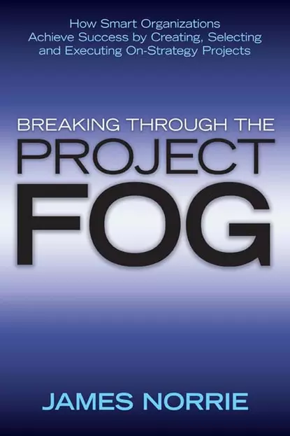 Обложка книги Breaking Through the Project Fog. How Smart Organizations Achieve Success by Creating, Selecting and Executing On-Strategy Projects, James  Norrie