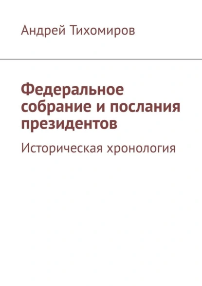 Обложка книги Федеральное собрание и послания президентов. Историческая хронология, Андрей Тихомиров