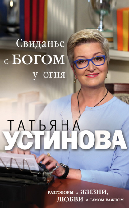Татьяна Витальевна Устинова - Свиданье с Богом у огня. Разговоры о жизни, любви и самом важном