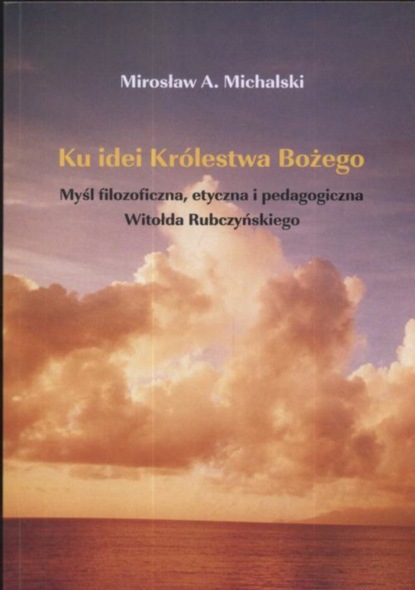 Mirosław Michalski - Ku idei Królestwa Bożego. Myśl filozoficzna, etyczna i pedagogiczna Witołda Rubczyńskiego