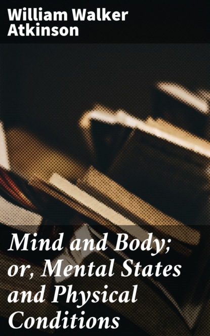 William Walker Atkinson - Mind and Body; or, Mental States and Physical Conditions