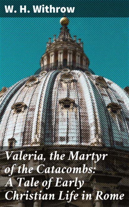 W. H. Withrow - Valeria, the Martyr of the Catacombs: A Tale of Early Christian Life in Rome