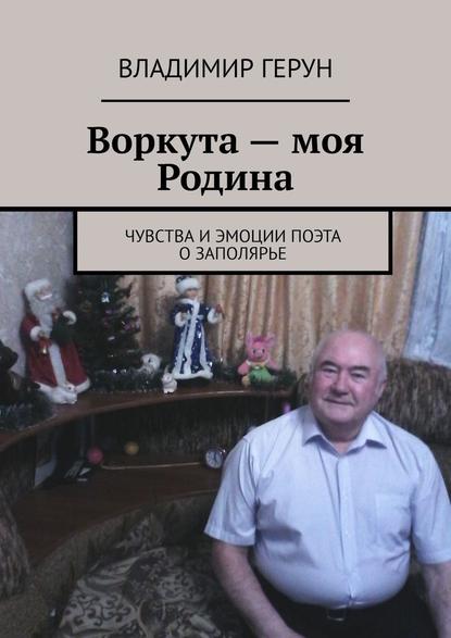 Владимир Герун - Воркута – моя Родина. Чувства и эмоции поэта о Заполярье