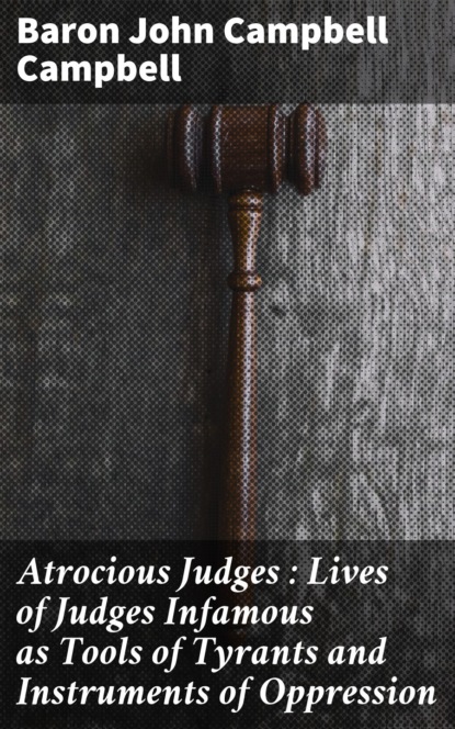 Baron John Campbell Campbell - Atrocious Judges : Lives of Judges Infamous as Tools of Tyrants and Instruments of Oppression