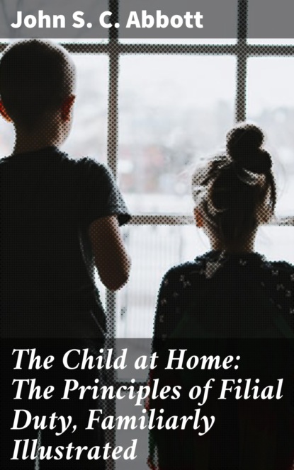 John S. C. Abbott - The Child at Home: The Principles of Filial Duty, Familiarly Illustrated