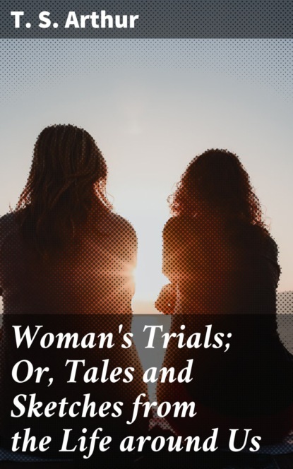 T. S. Arthur - Woman's Trials; Or, Tales and Sketches from the Life around Us