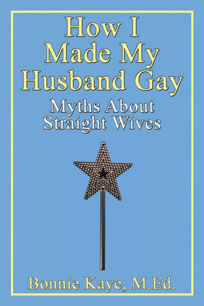 Bonnie Kaye - How I Made My Husband Gay: Myths About Straight Wives