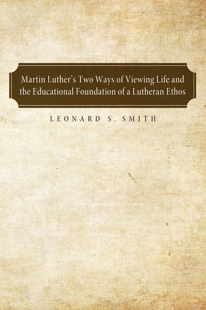 Leonard S. Smith - Martin Luther's Two Ways of Viewing Life and the Educational Foundation of a Lutheran Ethos