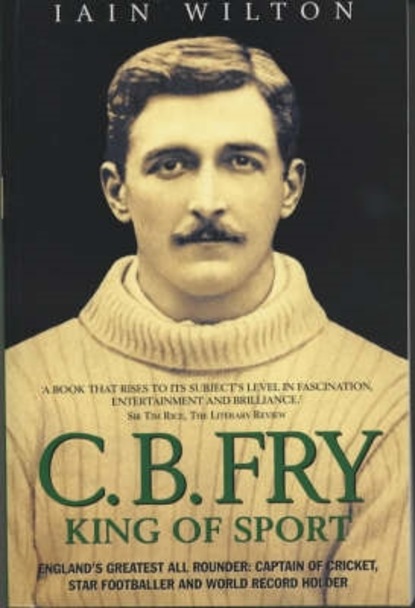 Iain Wilton — CB Fry: King Of Sport - England's Greatest All Rounder; Captain of Cricket, Star Footballer and World Record Holder