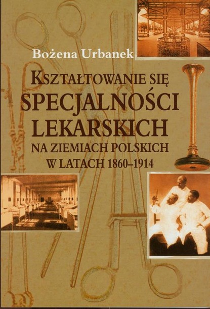 Bożena Urbanek - Kształtowanie się specjalności lekarskich na ziemiach polskich w latach 1860-1914