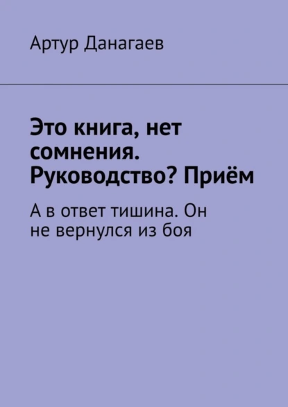 Обложка книги Это книга, нет сомнения. Руководство? Приём. А в ответ тишина. Он не вернулся из боя, Артур Данагаев