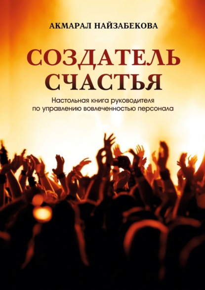 Акмарал Найзабекова — Создатель счастья. Настольная книга руководителя по управлению вовлеченностью персонала