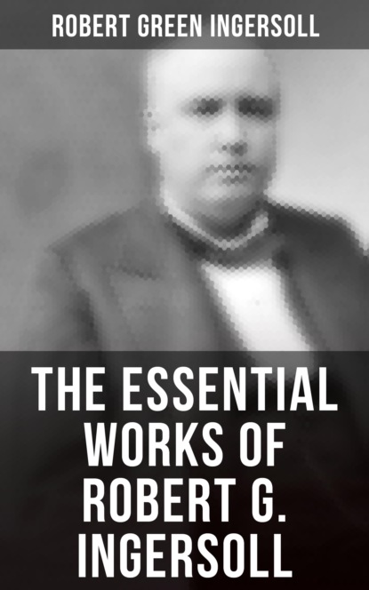 Robert Green Ingersoll - The Essential Works of Robert G. Ingersoll