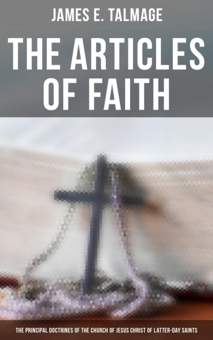 James E. Talmage - The Articles of Faith: The Principal Doctrines of the Church of Jesus Christ of Latter-Day Saints