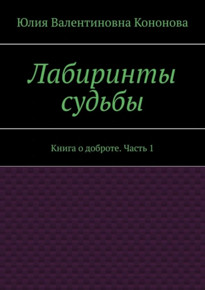 Обложка книги Лабиринты судьбы. Книга о доброте. Часть 1, Юлия Валентиновна Кононова