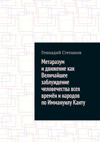 Геннадий Степанов - Метаразум и движение как Величайшее заблуждение человечества всех времён и народов по Иммануилу Канту