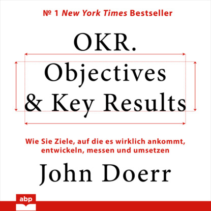 OKR. Objectives & Key Results - Wie Sie Ziele, auf die es wirklich ankommt, entwickeln, messen und umsetzen (Ungek?rzt)