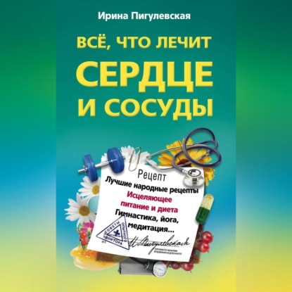 Все, что лечит сердце и сосуды. Лучшие народные рецепты, исцеляющее питание и диета, гимнастика, йога, медитация… - И. С. Пигулевская