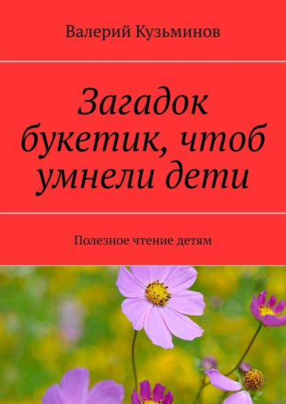 Обложка книги Загадок букетик, чтоб умнели дети. Полезное чтение детям, Валерий Кузьминов