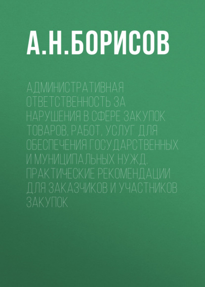 Административная ответственность за нарушения в сфере закупок товаров, работ, услуг для обеспечения государственных и муниципальных нужд. Практические рекомендации для заказчиков и участников закупок - А. Н. Борисов