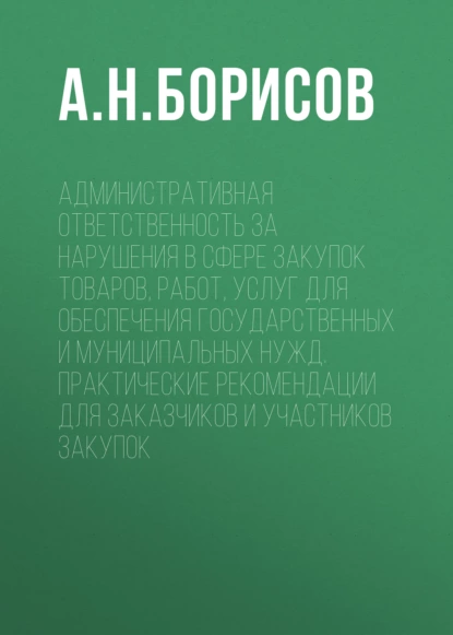 Обложка книги Административная ответственность за нарушения в сфере закупок товаров, работ, услуг для обеспечения государственных и муниципальных нужд. Практические рекомендации для заказчиков и участников закупок, А. Н. Борисов