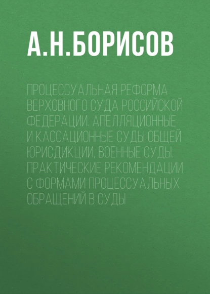 Обложка книги Процессуальная реформа Верховного суда Российской Федерации. Апелляционные и кассационные суды общей юрисдикции, военные суды. Практические рекомендации с формами процессуальных обращений в суды, А. Н. Борисов