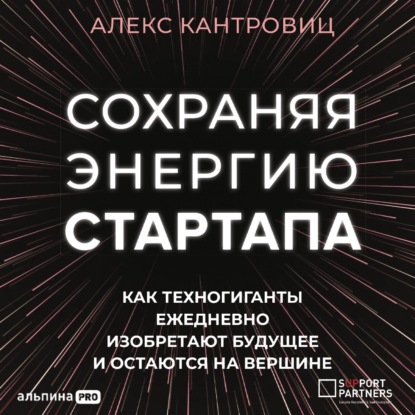 Сохраняя энергию стартапа. Как техногиганты ежедневно изобретают будущее и остаются на вершине (Алекс Кантровиц). 