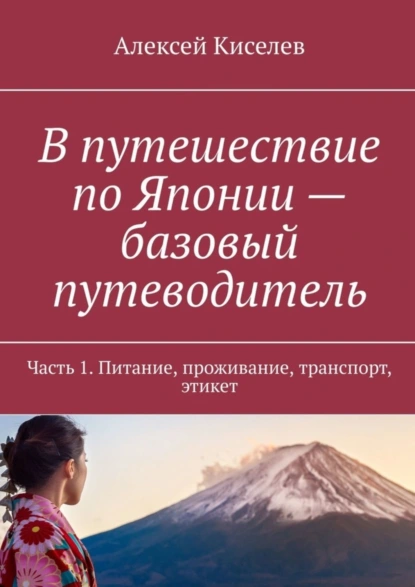 Обложка книги В путешествие по Японии – базовый путеводитель. Часть 1. Питание, проживание, транспорт, этикет, Алексей Киселев