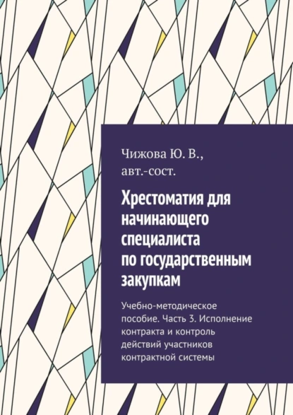 Обложка книги Хрестоматия для начинающего специалиста по государственным закупкам. Учебно-методическое пособие. Часть 3. Исполнение контракта и контроль действий участников контрактной системы, Ю. В. Чижова