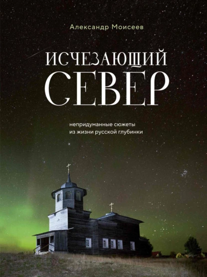 Обложка книги Исчезающий Север. Непридуманные сюжеты из жизни русской глубинки, Александр Моисеев