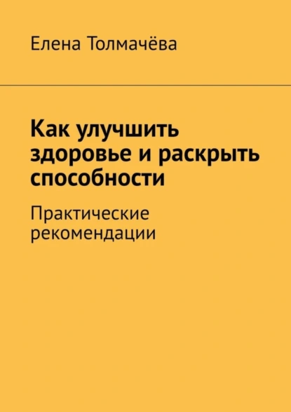 Обложка книги Как улучшить здоровье и раскрыть способности. Практические рекомендации, Елена Толмачёва