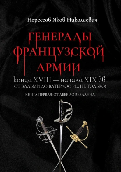 Обложка книги Генералы французской армии конца XVIII – начала XIX вв.: от Вальми до Ватерлоо и… не только! Книга первая: от Аббе до Вьяланна, Яков Николаевич Нерсесов