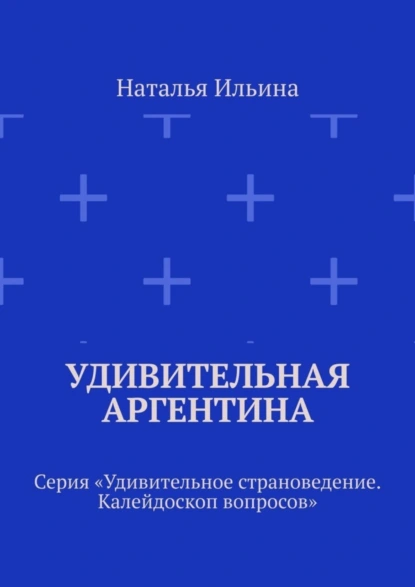 Обложка книги Удивительная Аргентина. Серия «Удивительное страноведение. Калейдоскоп вопросов», Наталья Ильина