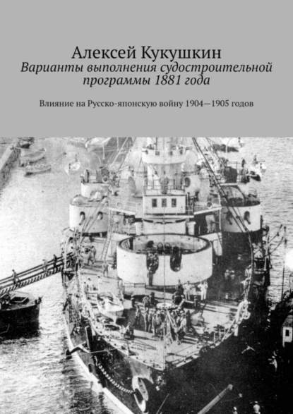 Обложка книги Варианты выполнения судостроительной программы 1881 года. Влияние на Русско-японскую войну 1904—1905 годов, Алексей Николаевич Кукушкин