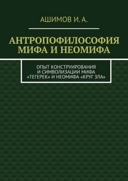 Обложка книги Антропофилософия мифа и неомифа. Опыт конструирования и символизации мифа «Тегерек» и неомифа «Круг Зла», И. А. Ашимов