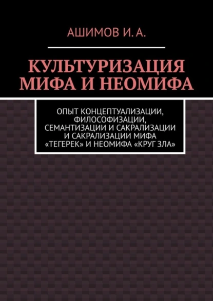 Обложка книги Культуризация мифа и неомифа. Опыт концептуализации, философизации, семантизации и сакрализации мифа «Тегерек» и неомифа «Круг Зла», Ашимов И.А.